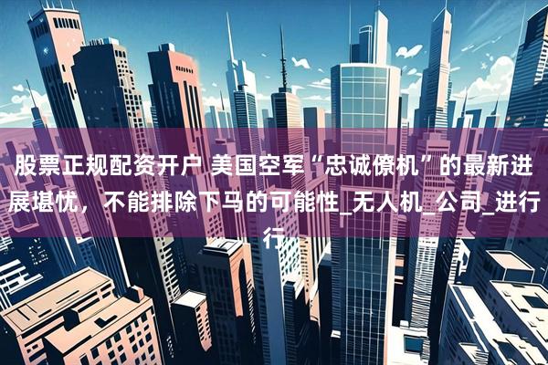股票正规配资开户 美国空军“忠诚僚机”的最新进展堪忧，不能排除下马的可能性_无人机_公司_进行