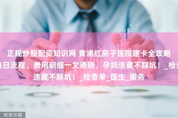 正规炒股配资知识网 黄浦红房子医院建卡全攻略！前期准备、当日流程、费用明细一文通晓，孕妈速藏不踩坑！_检查单_医生_服务