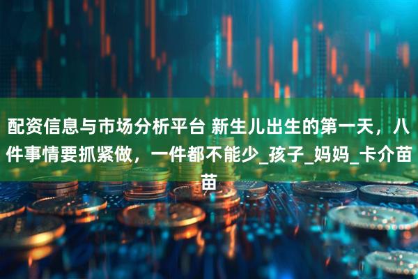 配资信息与市场分析平台 新生儿出生的第一天，八件事情要抓紧做，一件都不能少_孩子_妈妈_卡介苗