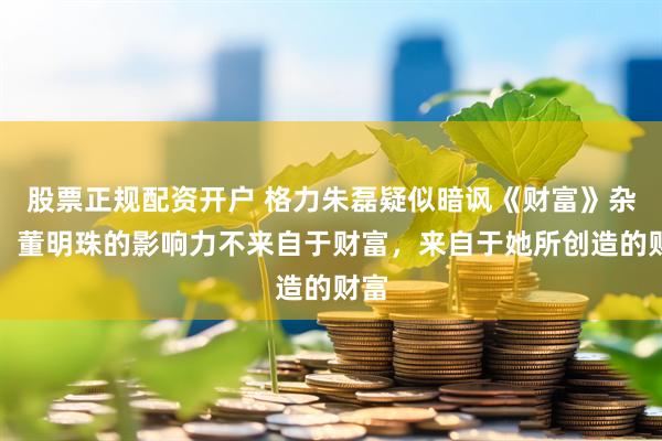 股票正规配资开户 格力朱磊疑似暗讽《财富》杂志：董明珠的影响力不来自于财富，来自于她所创造的财富