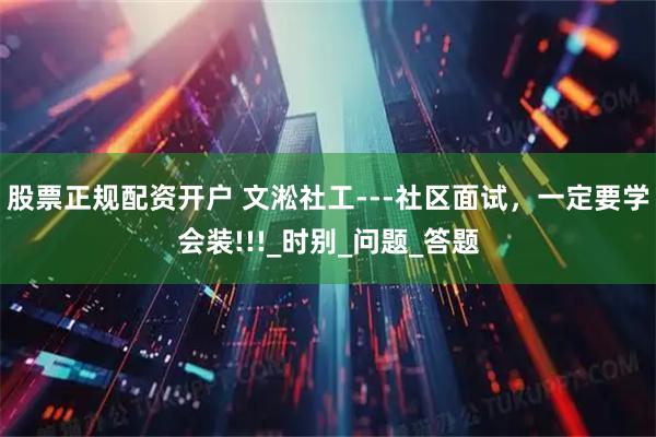 股票正规配资开户 文淞社工---社区面试，一定要学会装!!!_时别_问题_答题