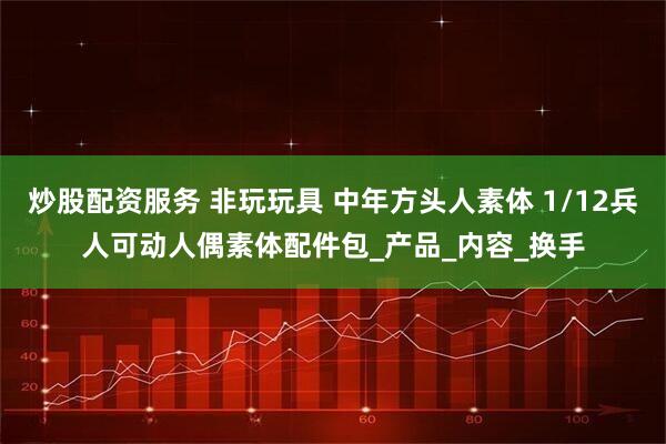 炒股配资服务 非玩玩具 中年方头人素体 1/12兵人可动人偶素体配件包_产品_内容_换手
