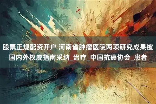 股票正规配资开户 河南省肿瘤医院两项研究成果被国内外权威指南采纳_治疗_中国抗癌协会_患者