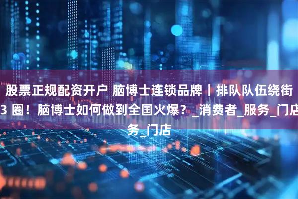 股票正规配资开户 脑博士连锁品牌丨排队队伍绕街 3 圈！脑博士如何做到全国火爆？_消费者_服务_门店