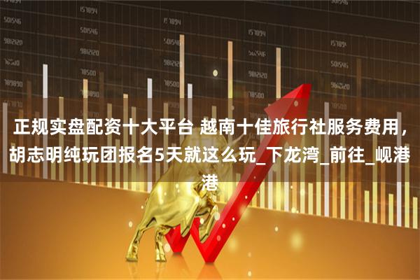 正规实盘配资十大平台 越南十佳旅行社服务费用，胡志明纯玩团报名5天就这么玩_下龙湾_前往_岘港