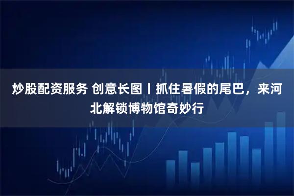 炒股配资服务 创意长图丨抓住暑假的尾巴，来河北解锁博物馆奇妙行