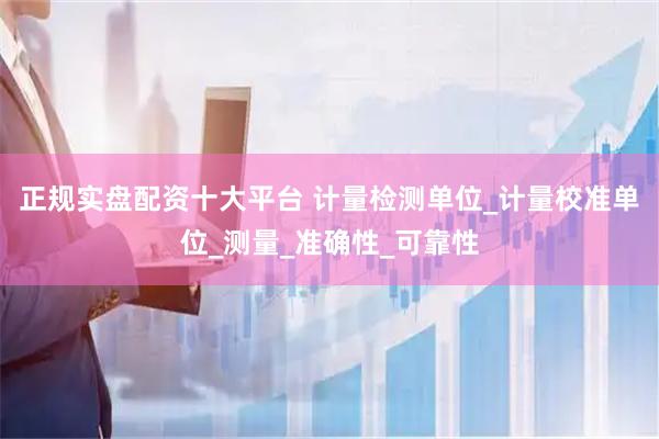 正规实盘配资十大平台 计量检测单位_计量校准单位_测量_准确性_可靠性