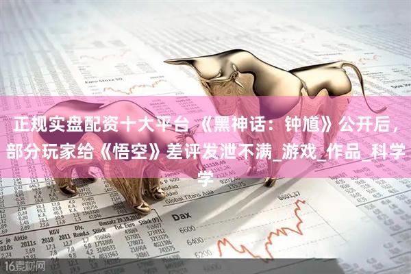 正规实盘配资十大平台 《黑神话：钟馗》公开后，部分玩家给《悟空》差评发泄不满_游戏_作品_科学