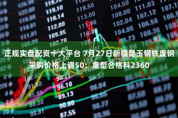 正规实盘配资十大平台 7月27日新疆昆玉钢铁废钢采购价格上调50：重型合格料2360