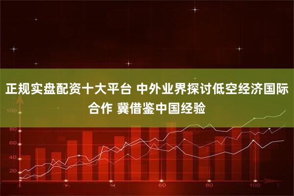 正规实盘配资十大平台 中外业界探讨低空经济国际合作 冀借鉴中国经验