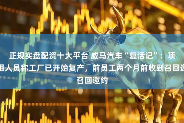 正规实盘配资十大平台 威马汽车“复活记”：项目组人员称工厂已开始复产，前员工两个月前收到召回邀约