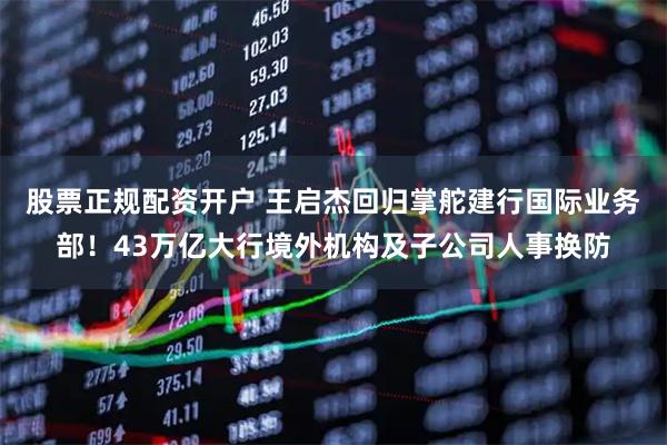 股票正规配资开户 王启杰回归掌舵建行国际业务部！43万亿大行境外机构及子公司人事换防