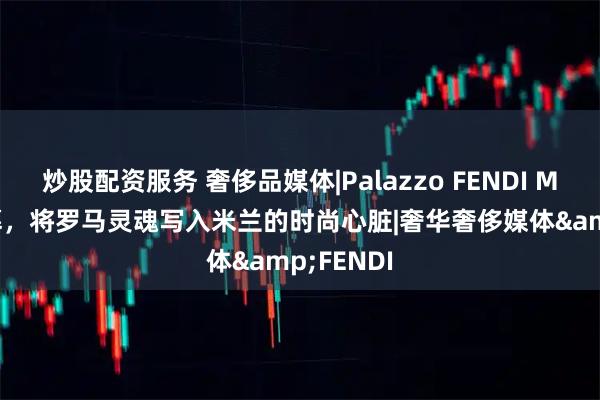炒股配资服务 奢侈品媒体|Palazzo FENDI Milano启幕，将罗马灵魂写入米兰的时尚心脏|奢华奢侈媒体&FENDI