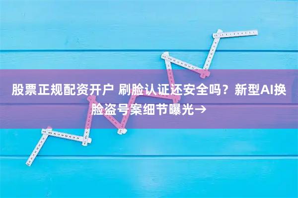 股票正规配资开户 刷脸认证还安全吗？新型AI换脸盗号案细节曝光→