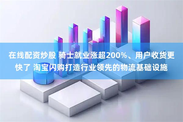 在线配资炒股 骑士就业涨超200%、用户收货更快了 淘宝闪购打造行业领先的物流基础设施