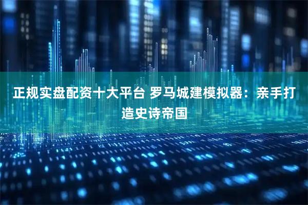 正规实盘配资十大平台 罗马城建模拟器：亲手打造史诗帝国