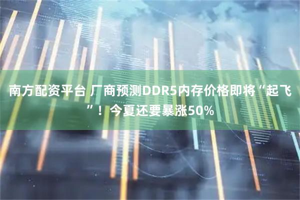 南方配资平台 厂商预测DDR5内存价格即将“起飞”！今夏还要暴涨50%