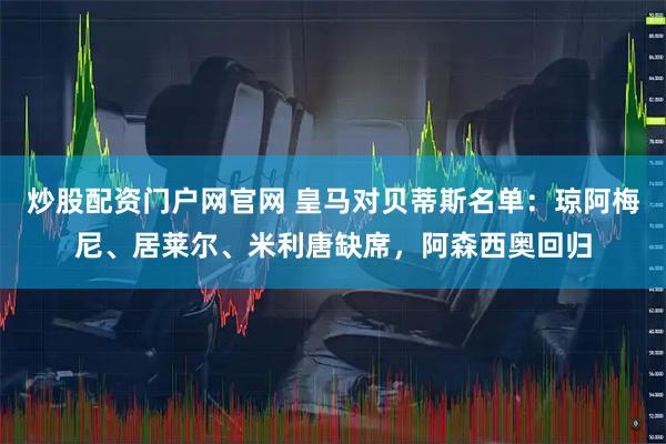 炒股配资门户网官网 皇马对贝蒂斯名单：琼阿梅尼、居莱尔、米利唐缺席，阿森西奥回归