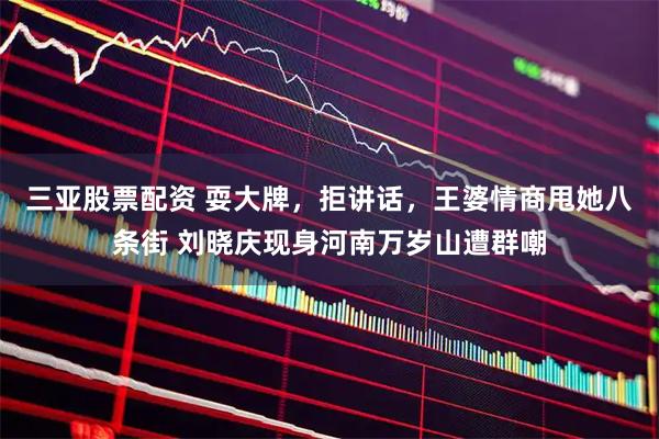 三亚股票配资 耍大牌，拒讲话，王婆情商甩她八条街 刘晓庆现身河南万岁山遭群嘲
