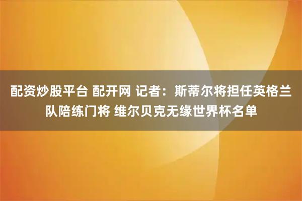 配资炒股平台 配开网 记者：斯蒂尔将担任英格兰队陪练门将 维尔贝克无缘世界杯名单