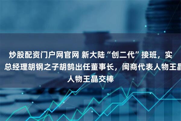 炒股配资门户网官网 新大陆“创二代”接班，实控人、总经理胡钢之子胡鹄出任董事长，闽商代表人物王晶交棒