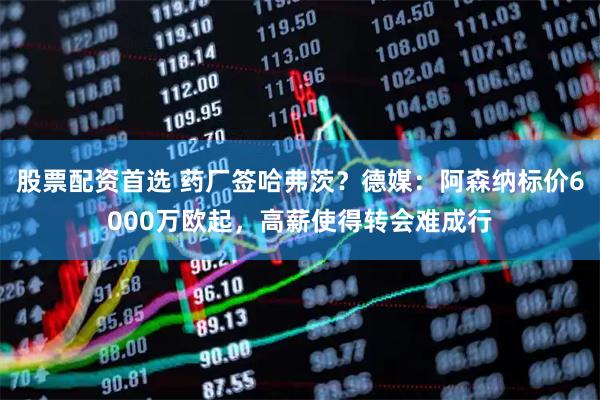 股票配资首选 药厂签哈弗茨？德媒：阿森纳标价6000万欧起，高薪使得转会难成行
